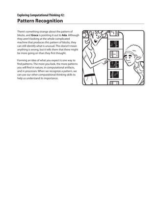 Exploring ComputationalThinking #2:
Pattern Recognition
There’s something strange about the pattern of
blocks, and Grace is pointing it out to Ada. Although
they aren’t looking at the whole complicated
machine that produces this pattern of blocks, they
can still identify what is unusual. This doesn’t mean
anything is wrong, but it tells them that there might
be more going on than they first thought.
Forming an idea of what you expect is one way to
find patterns. The more you look, the more patterns
you will find in nature, in computational artifacts,
and in processes. When we recognize a pattern, we
can use our other computational thinking skills to
help us understand its importance.
 