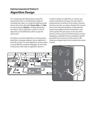 Exploring ComputationalThinking #4:
Algorithm Design
It’s a computational thinking dance party! The
special dance floor in this illustration might be
recording their steps, or it might be lighting up with
dance instructions. But while Grace, Alan, and Ada
are dancing away, Charles is actually designing a
new dance. Like an algorithm, a dance is a set of
steps that can be followed by others to get the
same result.
Sometimes we think of algorithms as being written
down like a computer program, but an algorithm is
more like an idea. The same algorithm can be written
in many different computer languages. It’s the steps
in the process that make an algorithm what it is.
In order to design an algorithm, or a dance, you
need to understand your goal. You also need to
understand the constraints of the system. Humans
only have two feet, so a dance designed for humans
has to work with that limitation. Computational
systems have different kinds of limitations, such
as the speed of the processors or the size of the
memory or the amount of electricity they consume.
Designing an algorithm that accomplishes specific
goal within the constraints of the system is like
creating an elegant dance that everyone else wants
to learn.
 