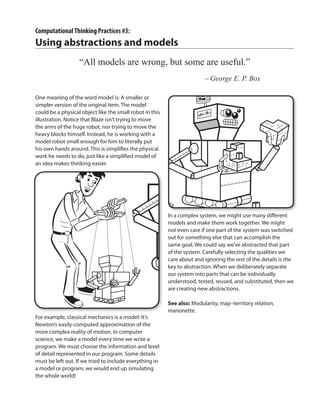 One meaning of the word model is: A smaller or
simpler version of the original item. The model
could be a physical object like the small robot in this
illustration. Notice that Blaze isn’t trying to move
the arms of the huge robot, nor trying to move the
heavy blocks himself. Instead, he is working with a
model robot small enough for him to literally put
his own hands around. This is simplifies the physical
work he needs to do, just like a simplified model of
an idea makes thinking easier.
For example, classical mechanics is a model: It’s
Newton’s easily-computed approximation of the
more complex reality of motion. In computer
science, we make a model every time we write a
program. We must choose the information and level
of detail represented in our program. Some details
must be left out. If we tried to include everything in
a model or program, we would end up simulating
the whole world!
In a complex system, we might use many different
models and make them work together. We might
not even care if one part of the system was switched
out for something else that can accomplish the
same goal. We could say we’ve abstracted that part
of the system. Carefully selecting the qualities we
care about and ignoring the rest of the details is the
key to abstraction. When we deliberately separate
our system into parts that can be individually
understood, tested, reused, and substituted, then we
are creating new abstractions.
See also: Modularity, map–territory relation,
marionette.
ComputationalThinking Practices #3:
Using abstractions and models
“All models are wrong, but some are useful.”
	 – George E. P. Box
 