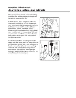 ComputationalThinking Practices #4:
Analyzing problems and artifacts
Wikipedia says,“Analysis is the process of breaking
a complex topic or substance into smaller parts to
gain a better understanding of it.”
In this illustration, Ada is using a tool with many
attachments, representing the idea that we often
need to try multiple approaches and many different
tools before we can“crack”a problem. Different
problems and different approaches to these
problems have different weaknesses. Often, we can’t
solve a problem until we try a number of different
ways to break it down. That’s why it’s so valuable to
have a variety of conceptual tools available when
working on a problem.
Over to the right, Alan is controlling a zoomed-in
view of the cubes on the table. This allows him to see
and understand not only how a cube looks and acts
from the outside, but to how its internal workings
contribute to its overall behavior. Programmers
engage in this kind of analysis when they use a
debugger; so do electrical engineers when they use
an oscilloscope to visualize signals.
 