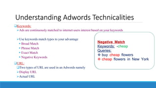 Understanding Adwords Technicalities
Keywords:
Ads are continuously matched to internet users interest based on your keywords
Use keywords match types to your advantage
 Broad Match
 Phrase Match
 Exact Match
 Negative Keywords
URL:
Two types of URL are used in an Adwords namely
Display URL
Actual URL
Broad Match
Keywords: buy flowers
Queries:
• buy flowers
• buy red flowers
• flowers buy
• New York buy flowers
Phrase Match
Keywords: “buy flowers”
Queries:
 Where can I buy flowers
 buy flowers in New Delhi
 buy red flowers (extra word)
 flowers buy (the words are
reversed)
Exact Match
Keywords: [buy flowers]
Queries:
 buy flowers
 Buy flowers (Capitalization
doesn’t matter)
Negative Match
Keywords: -cheap
Queries:
 buy cheap flowers
 cheap flowers in New York
 