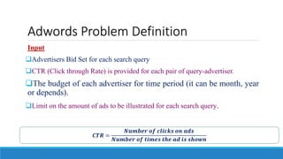 Adwords Problem Definition
Input
Advertisers Bid Set for each search query
CTR (Click through Rate) is provided for each pair of query-advertiser.
The budget of each advertiser for time period (it can be month, year
or depends).
Limit on the amount of ads to be illustrated for each search query.
𝑪𝑻𝑹 =
𝑵𝒖𝒎𝒃𝒆𝒓 𝒐𝒇 𝒄𝒍𝒊𝒄𝒌𝒔 𝒐𝒏 𝒂𝒅𝒔
𝑵𝒖𝒎𝒃𝒆𝒓 𝒐𝒇 𝒕𝒊𝒎𝒆𝒔 𝒕𝒉𝒆 𝒂𝒅 𝒊𝒔 𝒔𝒉𝒐𝒘𝒏
 