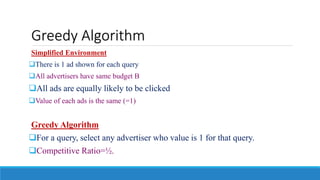 Greedy Algorithm
Simplified Environment
There is 1 ad shown for each query
All advertisers have same budget B
All ads are equally likely to be clicked
Value of each ads is the same (=1)
Greedy Algorithm
For a query, select any advertiser who value is 1 for that query.
Competitive Ratio=½.
 