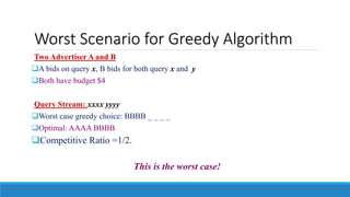 Worst Scenario for Greedy Algorithm
Two Advertiser A and B
A bids on query x, B bids for both query x and y
Both have budget $4
Query Stream: xxxx yyyy
Worst case greedy choice: BBBB _ _ _ _
Optimal: AAAA BBBB
Competitive Ratio =1/2.
This is the worst case!
 