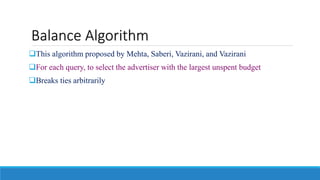 Balance Algorithm
This algorithm proposed by Mehta, Saberi, Vazirani, and Vazirani
For each query, to select the advertiser with the largest unspent budget
Breaks ties arbitrarily
 