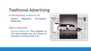 Traditional Advertising
At the beginning: Traditional Ads
 Posters, Magazines, Newspapers,
Billboards.
What is being Sold:
 Pay-per-Impression: Price depends on
how many people your ad is shown to
(whether or not they look at it)
 