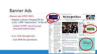 Banner Ads
Banner ads (1995-2001)
Popular websites charged X$ for
every 1,000 “impressions” of the ad
Called “CPM” rate (Cost per
thousand impressions)
Low click-through rates
Low ROI for advertisers
 