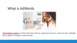 What is AdWords
Advertising system in which advertisers bid on certain keywords in order for their clickable
ads to appear in Google's search results
 