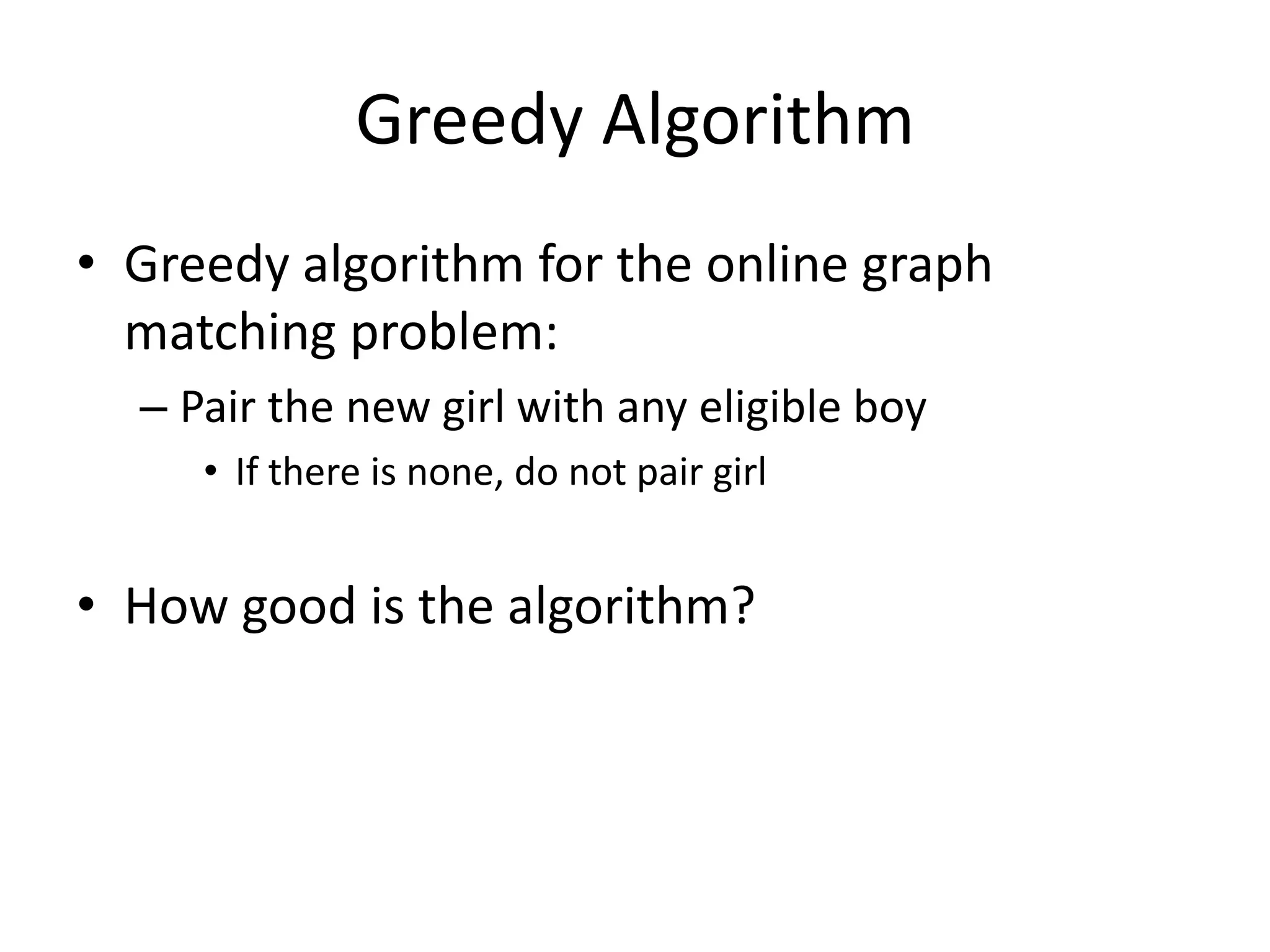 Greedy Algorithm
• Greedy algorithm for the online graph
matching problem:
– Pair the new girl with any eligible boy
• If there is none, do not pair girl
• How good is the algorithm?
 