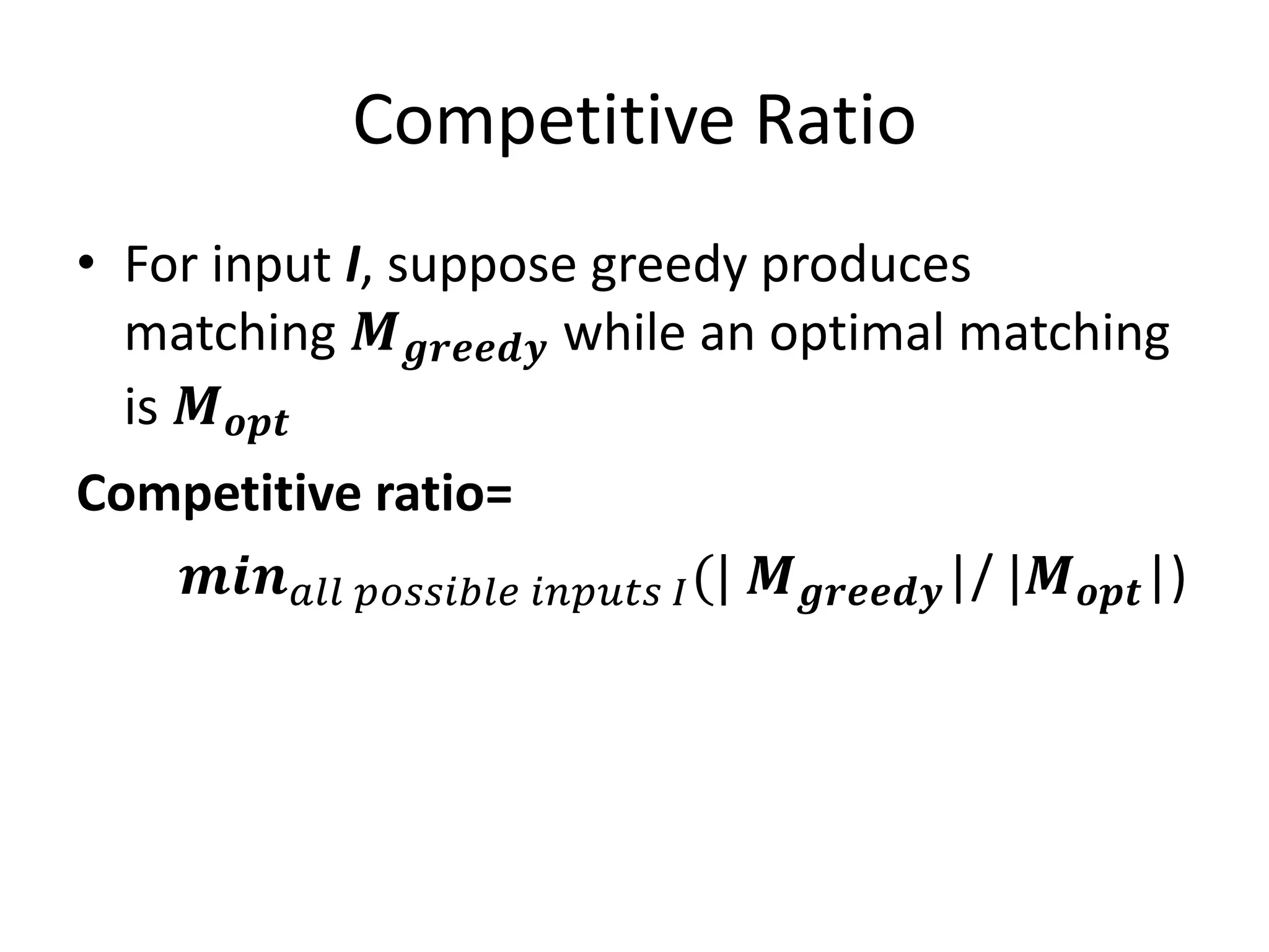 Competitive Ratio
• For input I, suppose greedy produces
matching 𝑴 𝒈𝒓𝒆𝒆𝒅𝒚 while an optimal matching
is 𝑴 𝒐𝒑𝒕
Competitive ratio=
𝒎𝒊𝒏 𝑎𝑙𝑙 𝑝𝑜𝑠𝑠𝑖𝑏𝑙𝑒 𝑖𝑛𝑝𝑢𝑡𝑠 𝐼(| 𝑴 𝒈𝒓𝒆𝒆𝒅𝒚|/ |𝑴 𝒐𝒑𝒕|)
 