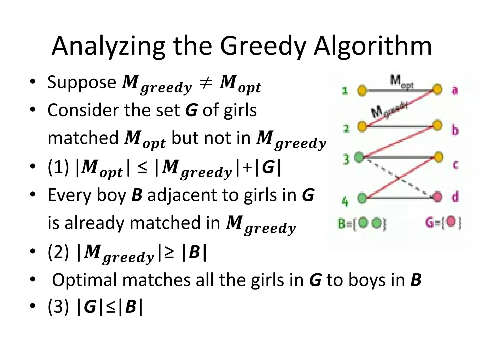 Analyzing the Greedy Algorithm
• Suppose 𝑴 𝒈𝒓𝒆𝒆𝒅𝒚 ≠ 𝑴 𝒐𝒑𝒕
• Consider the set G of girls
matched 𝑴 𝒐𝒑𝒕 but not in 𝑴 𝒈𝒓𝒆𝒆𝒅𝒚
• (1) |𝑴 𝒐𝒑𝒕| ≤ |𝑴 𝒈𝒓𝒆𝒆𝒅𝒚|+|G|
• Every boy B adjacent to girls in G
is already matched in 𝑴 𝒈𝒓𝒆𝒆𝒅𝒚
• (2) |𝑴 𝒈𝒓𝒆𝒆𝒅𝒚|≥ |B|
• Optimal matches all the girls in G to boys in B
• (3) |G|≤|B|
 