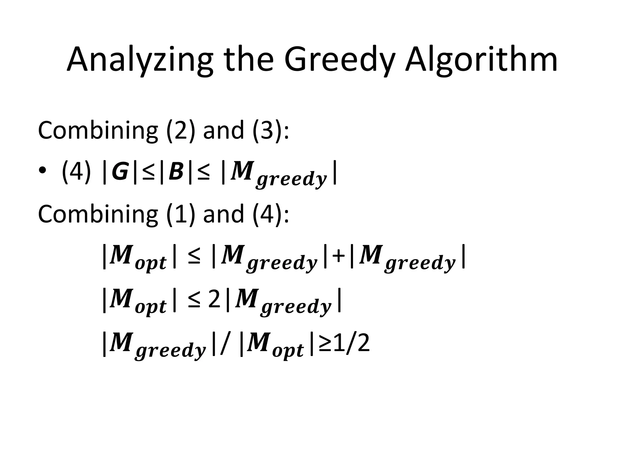 Analyzing the Greedy Algorithm
Combining (2) and (3):
• (4) |G|≤|B|≤ |𝑴 𝒈𝒓𝒆𝒆𝒅𝒚|
Combining (1) and (4):
|𝑴 𝒐𝒑𝒕| ≤ |𝑴 𝒈𝒓𝒆𝒆𝒅𝒚|+|𝑴 𝒈𝒓𝒆𝒆𝒅𝒚|
|𝑴 𝒐𝒑𝒕| ≤ 2|𝑴 𝒈𝒓𝒆𝒆𝒅𝒚|
|𝑴 𝒈𝒓𝒆𝒆𝒅𝒚|/ |𝑴 𝒐𝒑𝒕|≥1/2
 