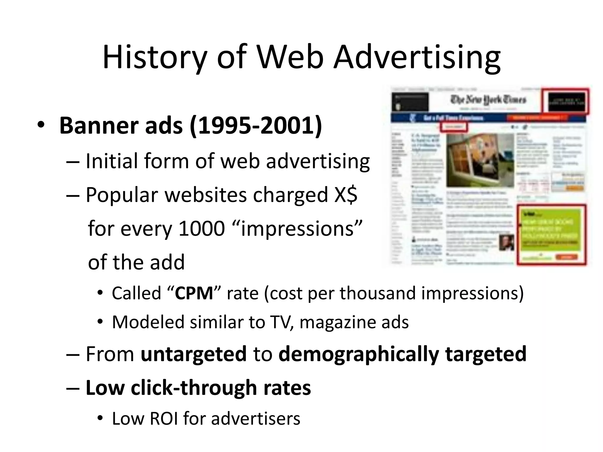 History of Web Advertising
• Banner ads (1995-2001)
– Initial form of web advertising
– Popular websites charged X$
for every 1000 “impressions”
of the add
• Called “CPM” rate (cost per thousand impressions)
• Modeled similar to TV, magazine ads
– From untargeted to demographically targeted
– Low click-through rates
• Low ROI for advertisers
 