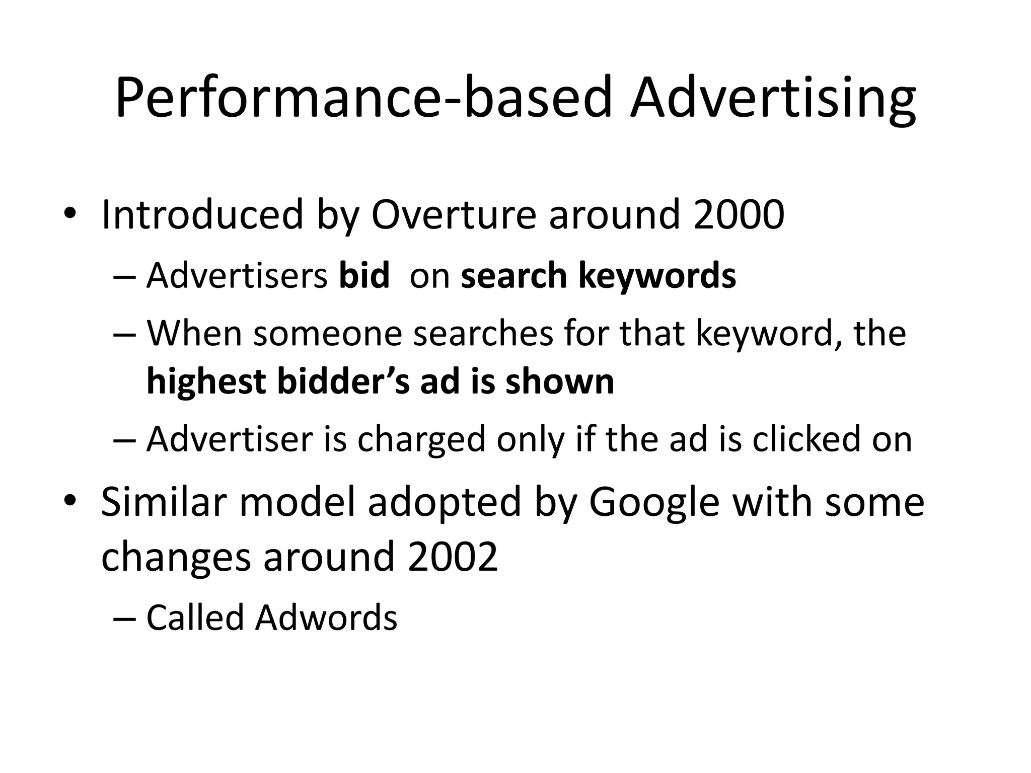 Performance-based Advertising
• Introduced by Overture around 2000
– Advertisers bid on search keywords
– When someone searches for that keyword, the
highest bidder’s ad is shown
– Advertiser is charged only if the ad is clicked on
• Similar model adopted by Google with some
changes around 2002
– Called Adwords
 