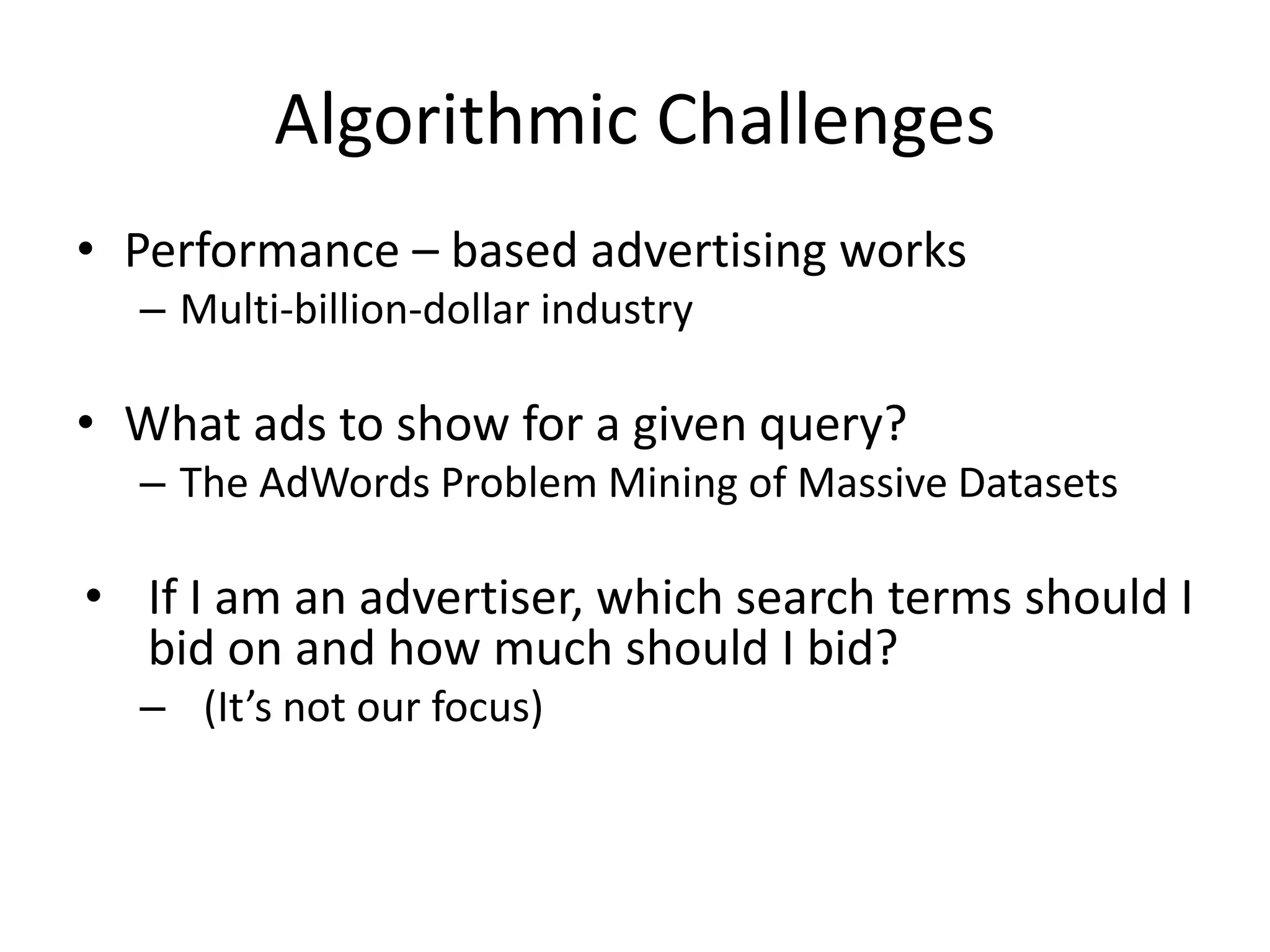 Algorithmic Challenges
• Performance – based advertising works
– Multi-billion-dollar industry
• What ads to show for a given query?
– The AdWords Problem Mining of Massive Datasets
• If I am an advertiser, which search terms should I
bid on and how much should I bid?
– (It’s not our focus)
 