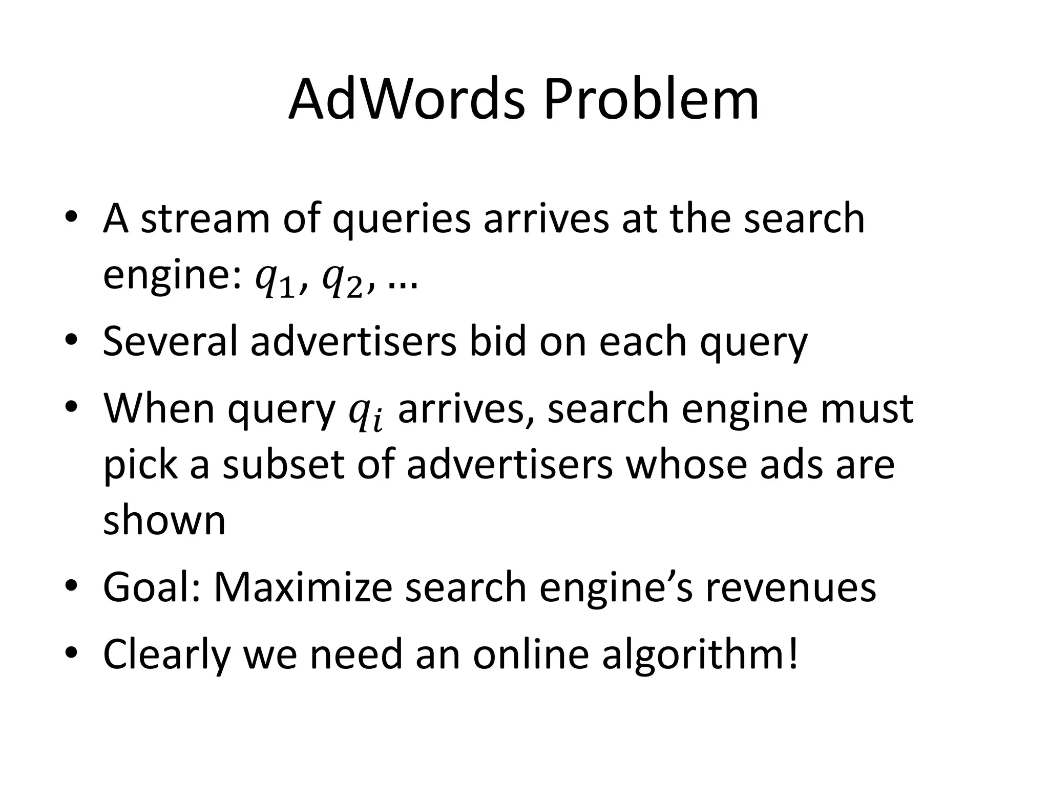 AdWords Problem
• A stream of queries arrives at the search
engine: 𝑞1, 𝑞2, …
• Several advertisers bid on each query
• When query 𝑞𝑖 arrives, search engine must
pick a subset of advertisers whose ads are
shown
• Goal: Maximize search engine’s revenues
• Clearly we need an online algorithm!
 