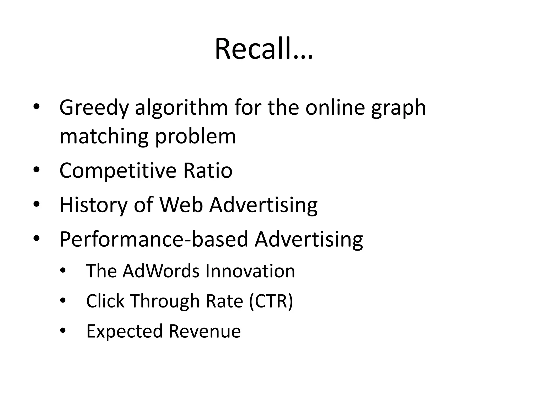 Recall…
• Greedy algorithm for the online graph
matching problem
• Competitive Ratio
• History of Web Advertising
• Performance-based Advertising
• The AdWords Innovation
• Click Through Rate (CTR)
• Expected Revenue
 