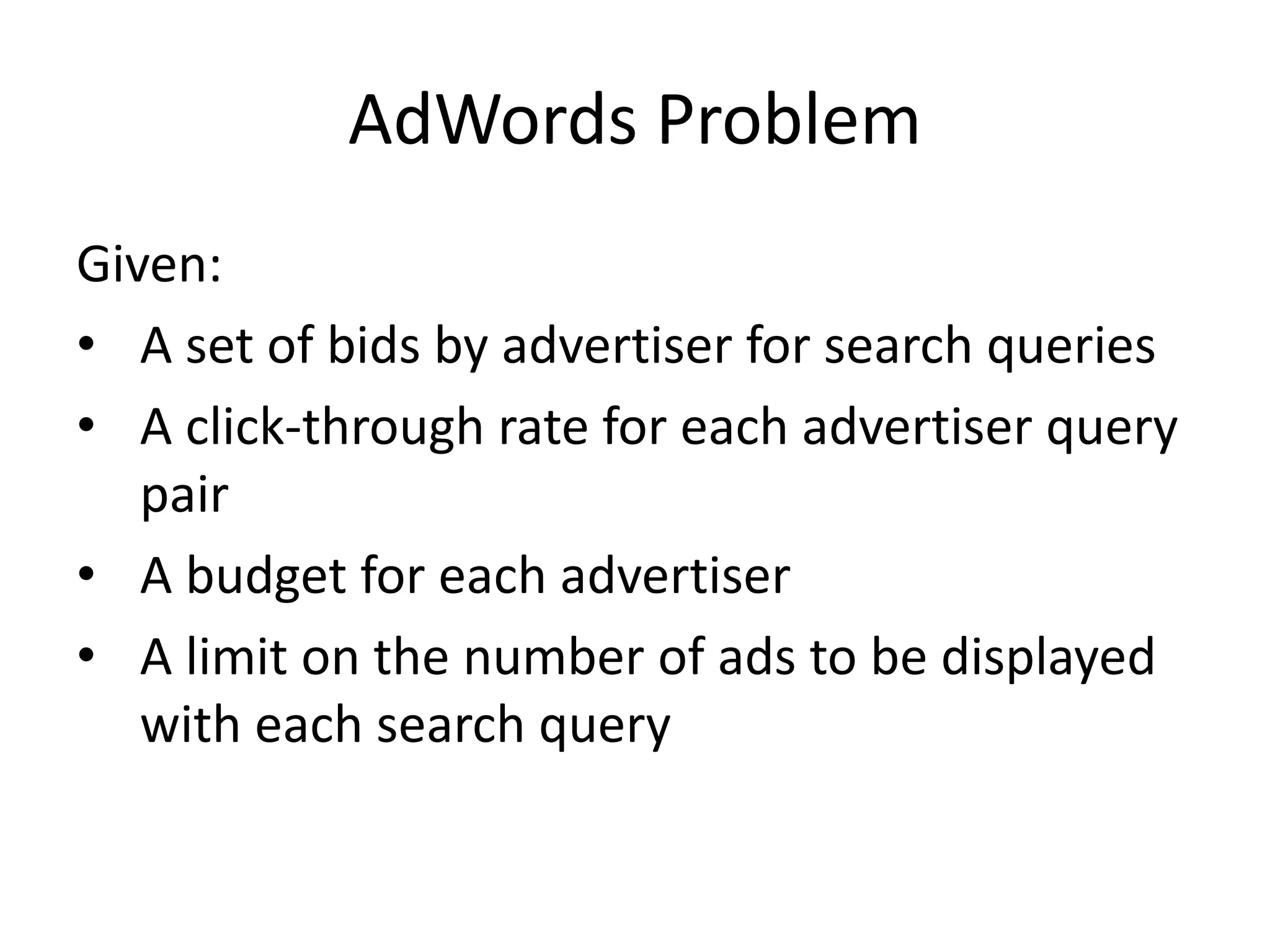 AdWords Problem
Given:
• A set of bids by advertiser for search queries
• A click-through rate for each advertiser query
pair
• A budget for each advertiser
• A limit on the number of ads to be displayed
with each search query
 
