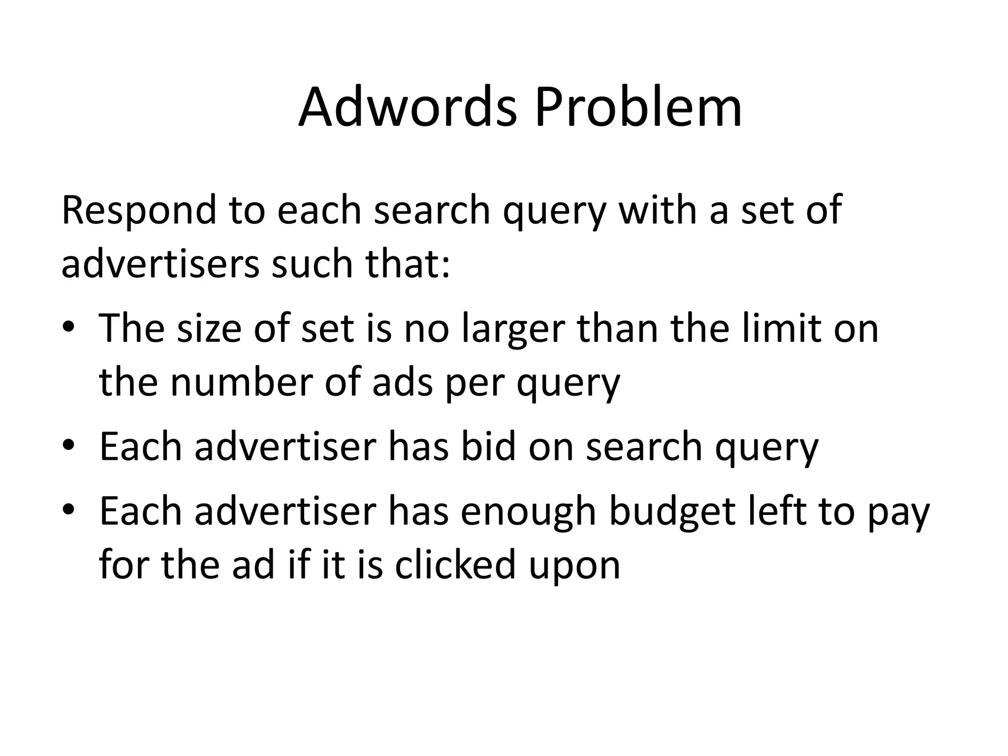 Adwords Problem
Respond to each search query with a set of
advertisers such that:
• The size of set is no larger than the limit on
the number of ads per query
• Each advertiser has bid on search query
• Each advertiser has enough budget left to pay
for the ad if it is clicked upon
 