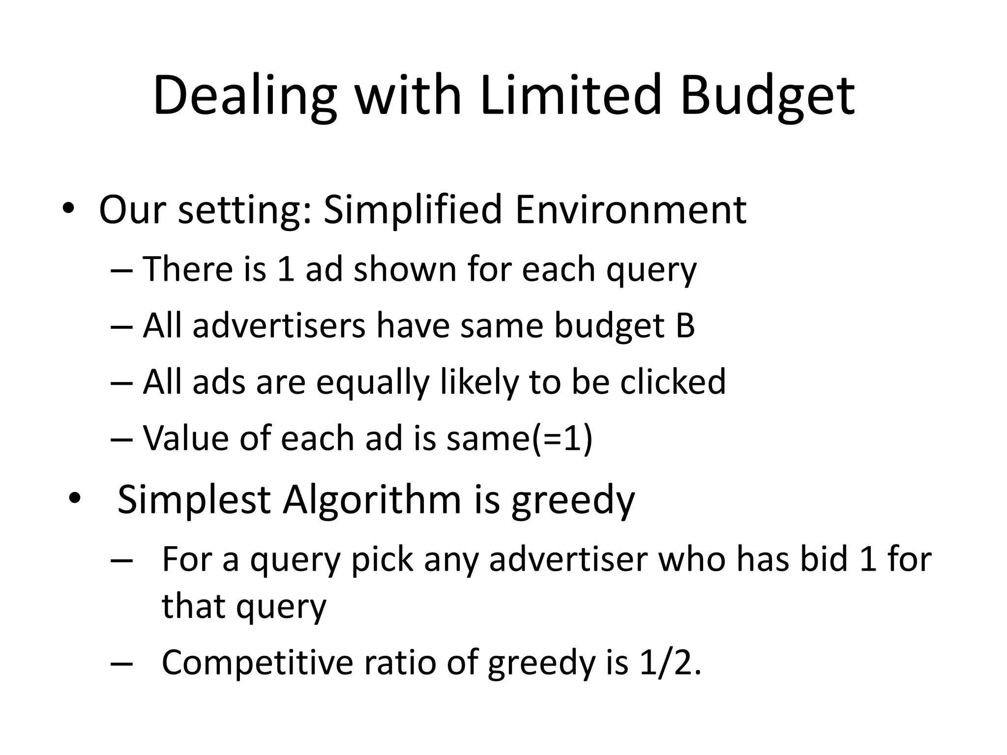 Dealing with Limited Budget
• Our setting: Simplified Environment
– There is 1 ad shown for each query
– All advertisers have same budget B
– All ads are equally likely to be clicked
– Value of each ad is same(=1)
• Simplest Algorithm is greedy
– For a query pick any advertiser who has bid 1 for
that query
– Competitive ratio of greedy is 1/2.
 