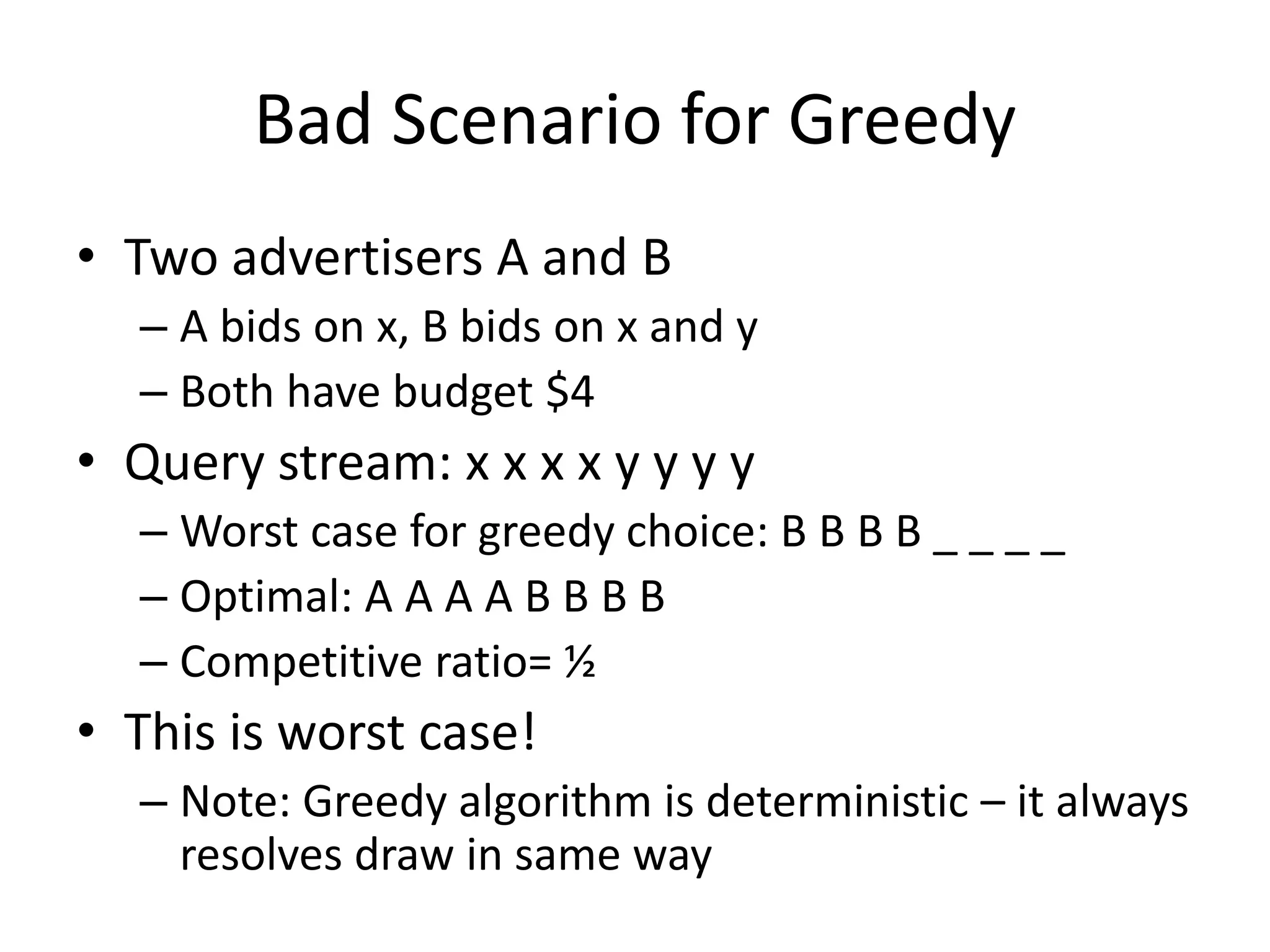 Bad Scenario for Greedy
• Two advertisers A and B
– A bids on x, B bids on x and y
– Both have budget $4
• Query stream: x x x x y y y y
– Worst case for greedy choice: B B B B _ _ _ _
– Optimal: A A A A B B B B
– Competitive ratio= ½
• This is worst case!
– Note: Greedy algorithm is deterministic – it always
resolves draw in same way
 