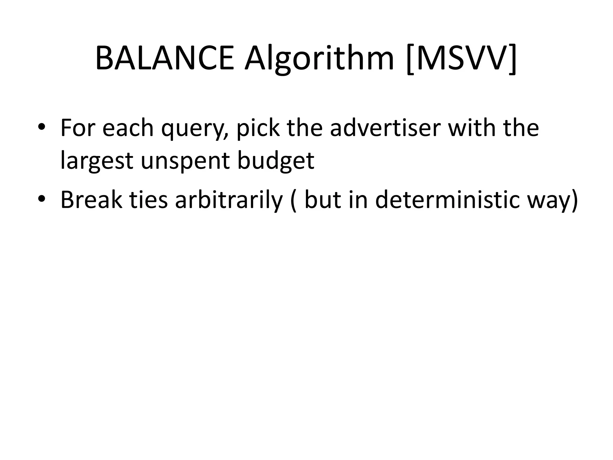 BALANCE Algorithm [MSVV]
• For each query, pick the advertiser with the
largest unspent budget
• Break ties arbitrarily ( but in deterministic way)
 