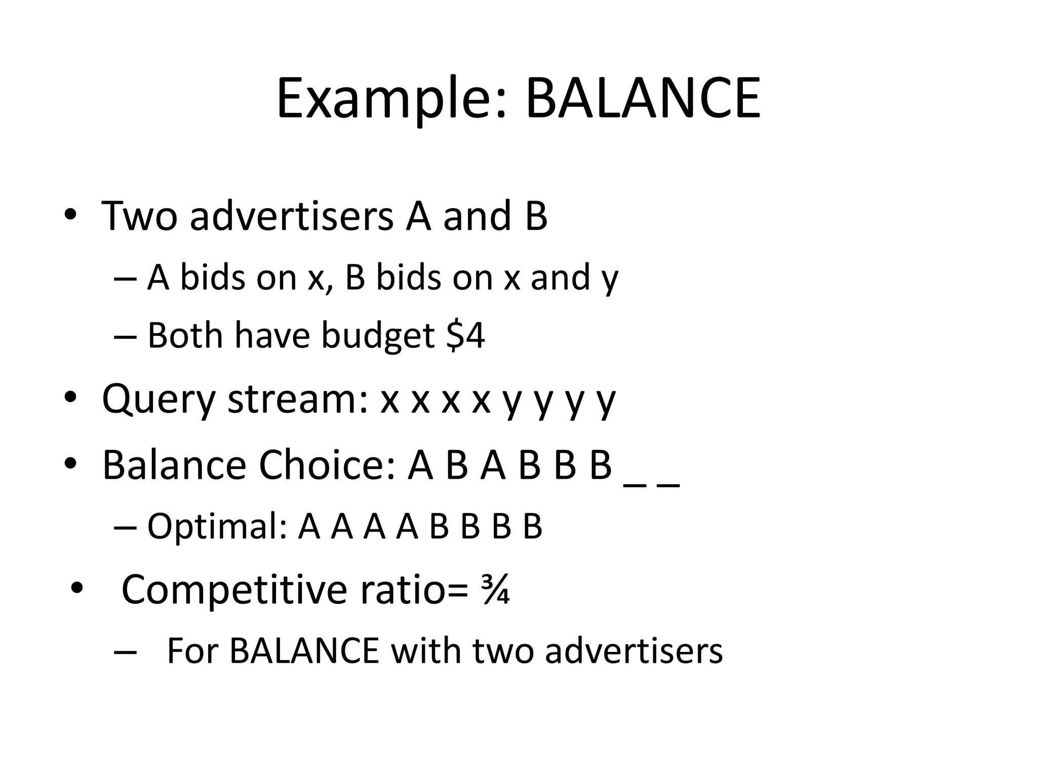 Example: BALANCE
• Two advertisers A and B
– A bids on x, B bids on x and y
– Both have budget $4
• Query stream: x x x x y y y y
• Balance Choice: A B A B B B _ _
– Optimal: A A A A B B B B
• Competitive ratio= ¾
– For BALANCE with two advertisers
 