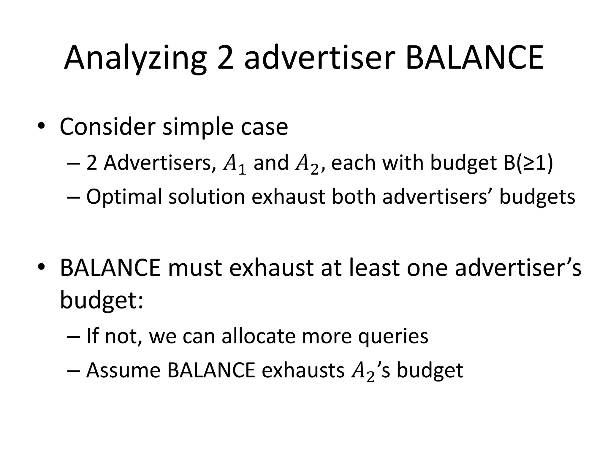 Analyzing 2 advertiser BALANCE
• Consider simple case
– 2 Advertisers, 𝐴1 and 𝐴2, each with budget B(≥1)
– Optimal solution exhaust both advertisers’ budgets
• BALANCE must exhaust at least one advertiser’s
budget:
– If not, we can allocate more queries
– Assume BALANCE exhausts 𝐴2’s budget
 
