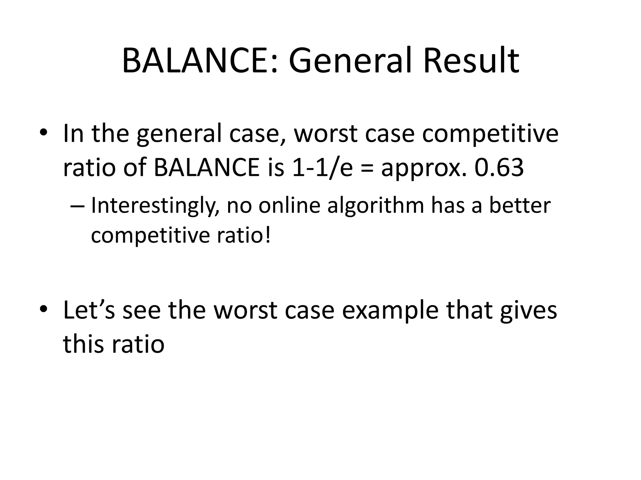 BALANCE: General Result
• In the general case, worst case competitive
ratio of BALANCE is 1-1/e = approx. 0.63
– Interestingly, no online algorithm has a better
competitive ratio!
• Let’s see the worst case example that gives
this ratio
 