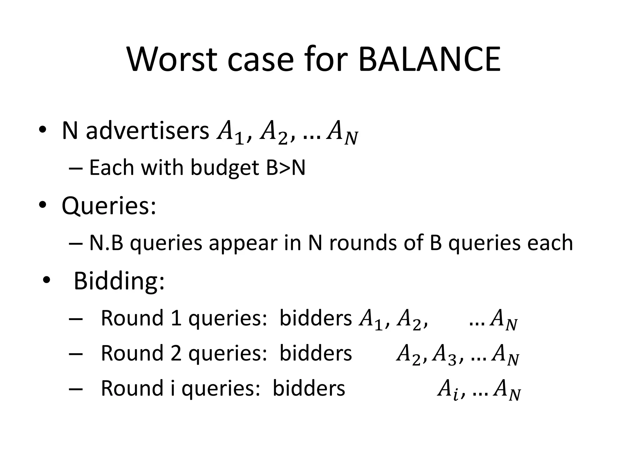Worst case for BALANCE
• N advertisers 𝐴1, 𝐴2, … 𝐴 𝑁
– Each with budget B>N
• Queries:
– N.B queries appear in N rounds of B queries each
• Bidding:
– Round 1 queries: bidders 𝐴1, 𝐴2, … 𝐴 𝑁
– Round 2 queries: bidders 𝐴2, 𝐴3, … 𝐴 𝑁
– Round i queries: bidders 𝐴𝑖, … 𝐴 𝑁
 