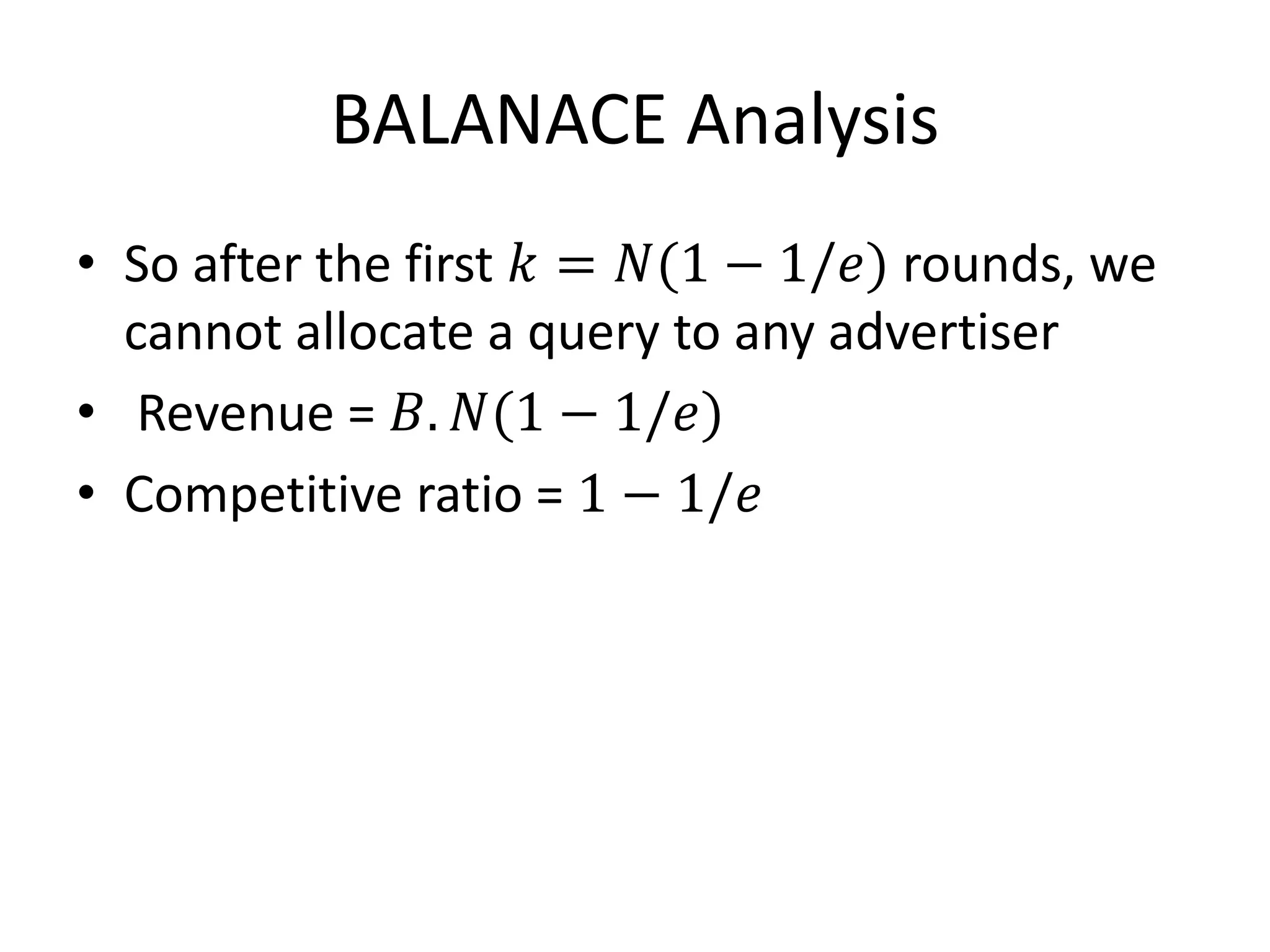BALANACE Analysis
• So after the first 𝑘 = 𝑁(1 − 1/𝑒) rounds, we
cannot allocate a query to any advertiser
• Revenue = 𝐵. 𝑁(1 − 1/𝑒)
• Competitive ratio = 1 − 1/𝑒
 