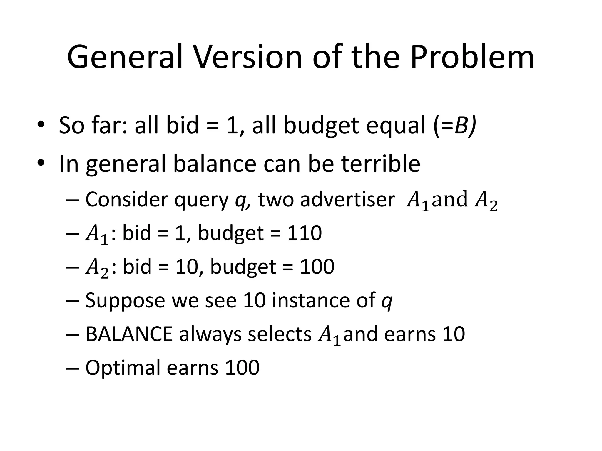 General Version of the Problem
• So far: all bid = 1, all budget equal (=B)
• In general balance can be terrible
– Consider query q, two advertiser 𝐴1and 𝐴2
– 𝐴1: bid = 1, budget = 110
– 𝐴2: bid = 10, budget = 100
– Suppose we see 10 instance of q
– BALANCE always selects 𝐴1and earns 10
– Optimal earns 100
 