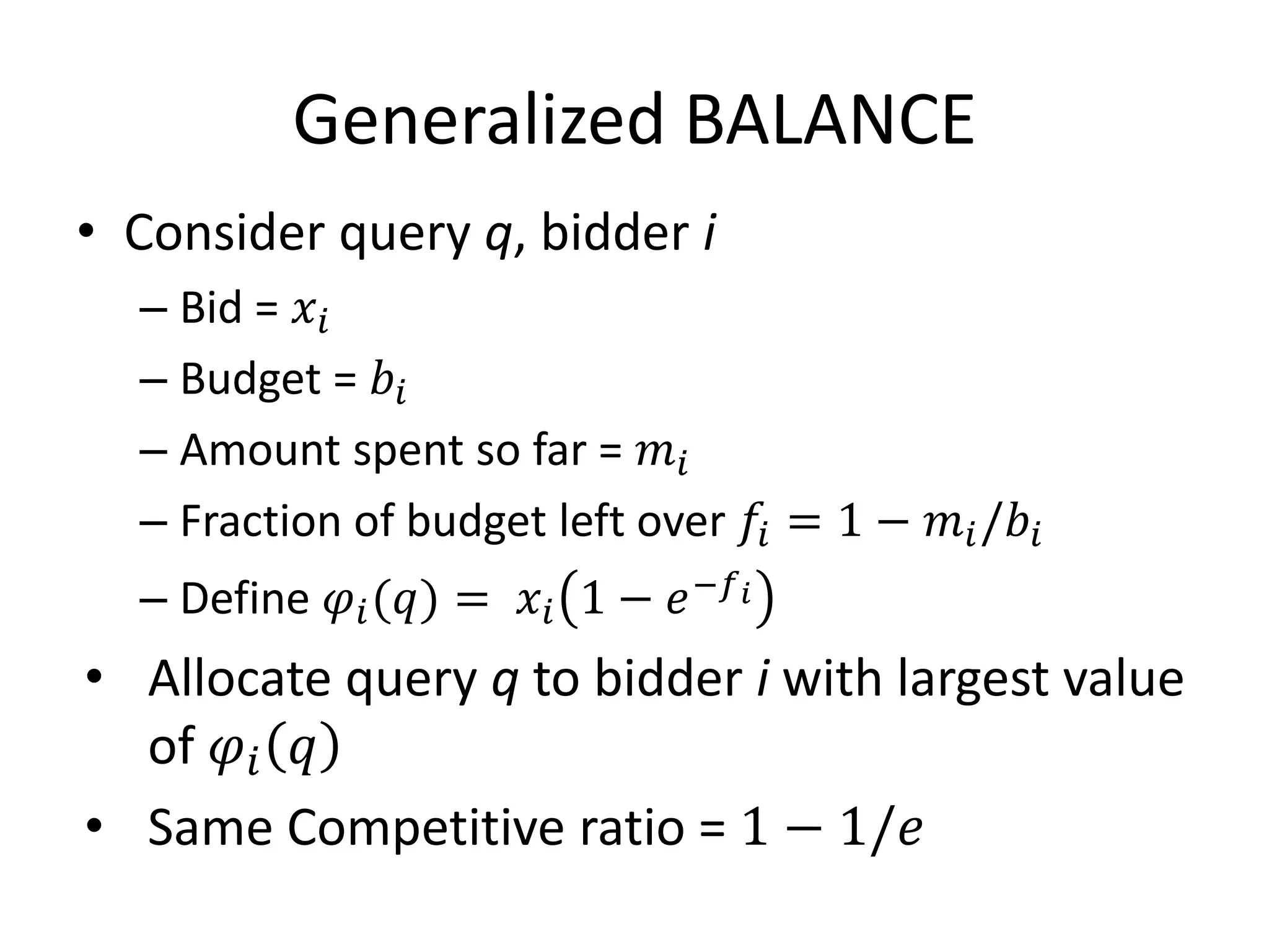 Generalized BALANCE
• Consider query q, bidder i
– Bid = 𝑥𝑖
– Budget = 𝑏𝑖
– Amount spent so far = 𝑚𝑖
– Fraction of budget left over 𝑓𝑖 = 1 − 𝑚𝑖/𝑏𝑖
– Define 𝜑𝑖(𝑞) = 𝑥𝑖 1 − 𝑒−𝑓 𝑖
• Allocate query q to bidder i with largest value
of 𝜑𝑖 𝑞
• Same Competitive ratio = 1 − 1/𝑒
 