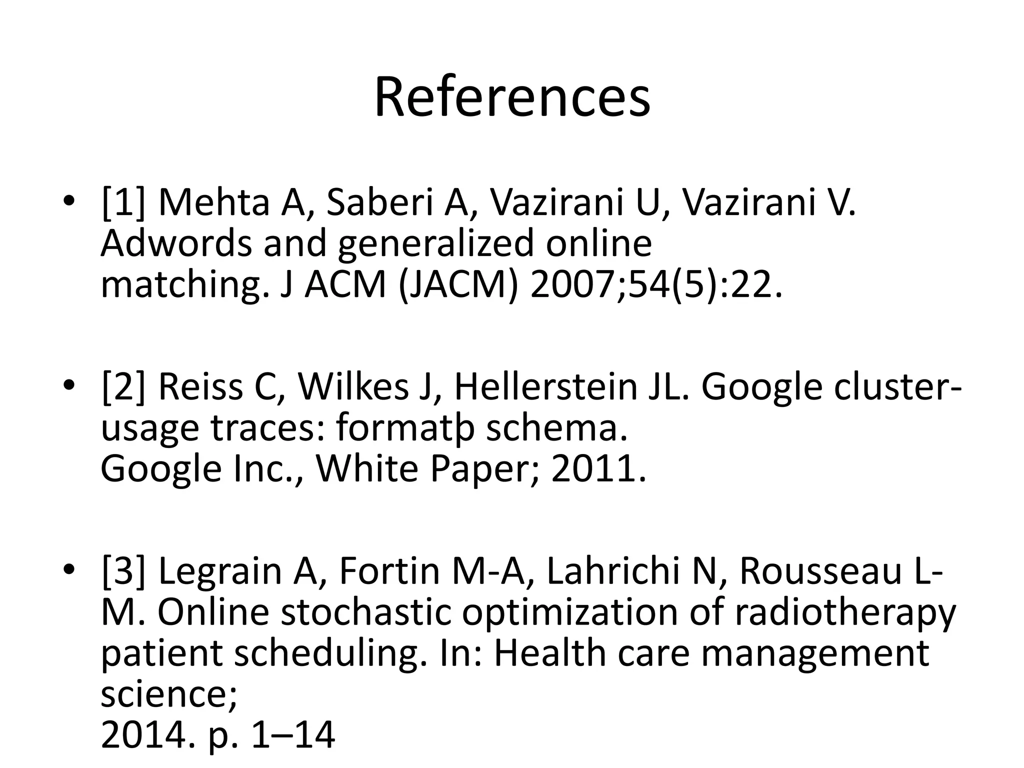 References
• [1] Mehta A, Saberi A, Vazirani U, Vazirani V.
Adwords and generalized online
matching. J ACM (JACM) 2007;54(5):22.
• [2] Reiss C, Wilkes J, Hellerstein JL. Google cluster-
usage traces: formatþ schema.
Google Inc., White Paper; 2011.
• [3] Legrain A, Fortin M-A, Lahrichi N, Rousseau L-
M. Online stochastic optimization of radiotherapy
patient scheduling. In: Health care management
science;
2014. p. 1–14
 