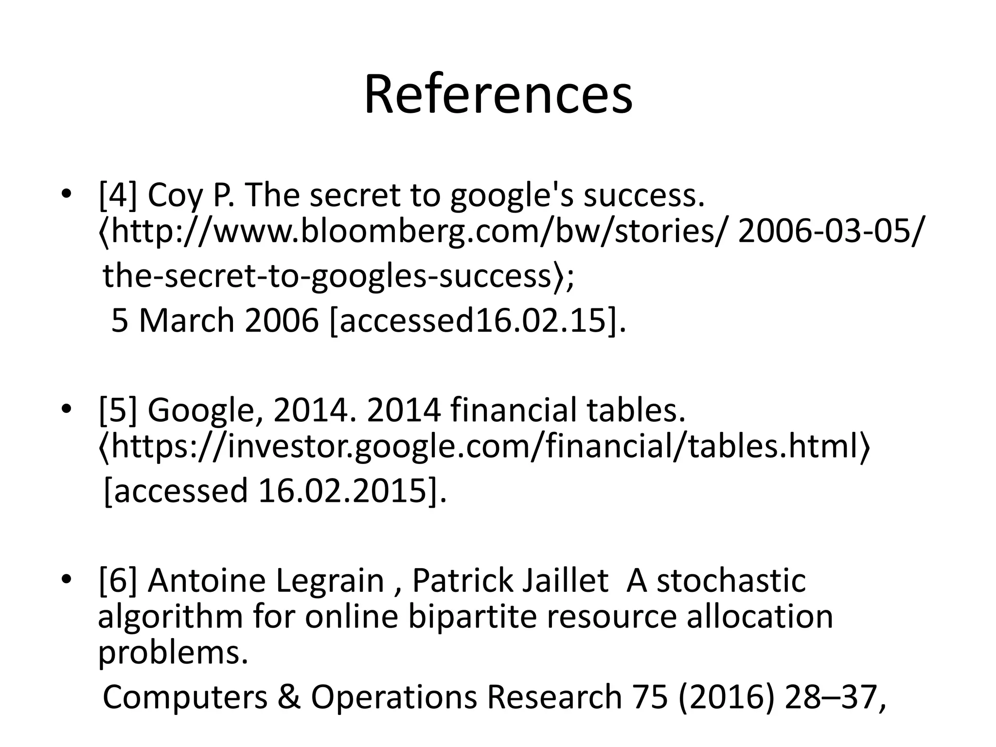 References
• [4] Coy P. The secret to google's success.
〈http://www.bloomberg.com/bw/stories/ 2006-03-05/
the-secret-to-googles-success〉;
5 March 2006 [accessed16.02.15].
• [5] Google, 2014. 2014 financial tables.
〈https://investor.google.com/financial/tables.html〉
[accessed 16.02.2015].
• [6] Antoine Legrain , Patrick Jaillet A stochastic
algorithm for online bipartite resource allocation
problems.
Computers & Operations Research 75 (2016) 28–37,
 