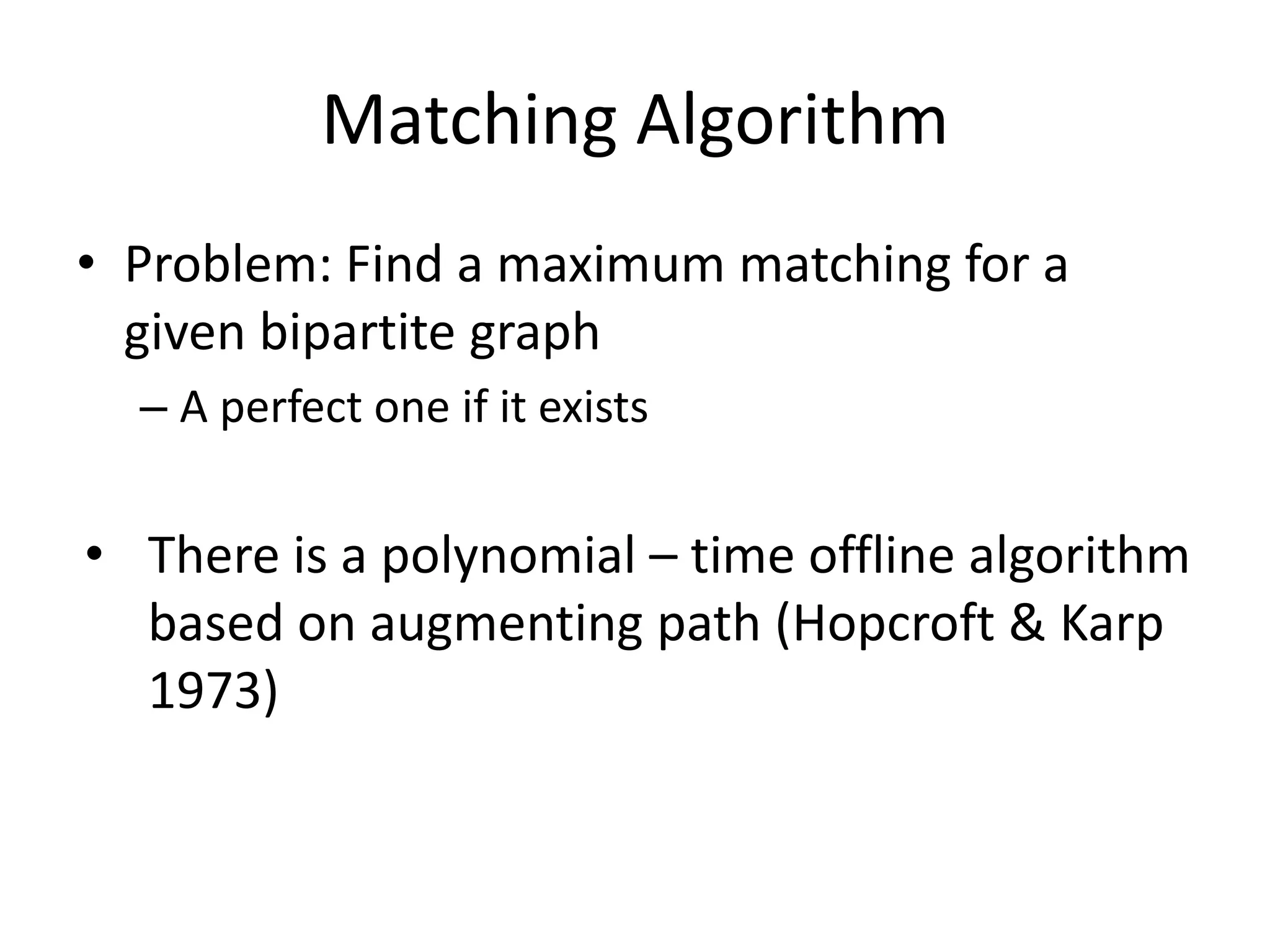 Matching Algorithm
• Problem: Find a maximum matching for a
given bipartite graph
– A perfect one if it exists
• There is a polynomial – time offline algorithm
based on augmenting path (Hopcroft & Karp
1973)
 