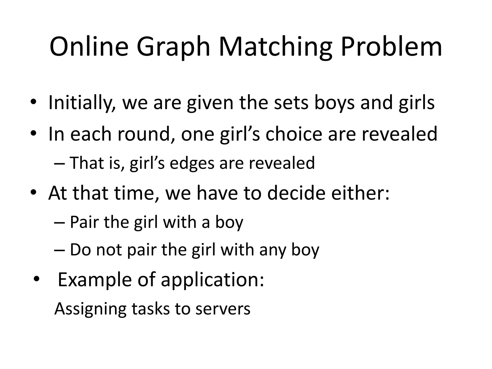 Online Graph Matching Problem
• Initially, we are given the sets boys and girls
• In each round, one girl’s choice are revealed
– That is, girl’s edges are revealed
• At that time, we have to decide either:
– Pair the girl with a boy
– Do not pair the girl with any boy
• Example of application:
Assigning tasks to servers
 