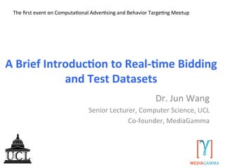 A	
  Brief	
  Introduc/on	
  to	
  Real-­‐/me	
  Bidding	
  
and	
  Test	
  Datasets	
  
Dr.	
  Jun	
  Wang	
  
Senior	
  Lecturer,	
  Computer	
  Science,	
  UCL	
  
Co-­‐founder,	
  MediaGamma	
  
	
  
The	
  ﬁrst	
  event	
  on	
  ComputaAonal	
  AdverAsing	
  and	
  Behavior	
  TargeAng	
  Meetup	
  
	
  	
  
 