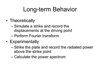 Long-term Behavior Theoretically Simulate a strike and record the displacements at the driving point Perform Fourier transform Experimentally Strike the plate and record the radiated power above the strike point Calculate the power spectrum 