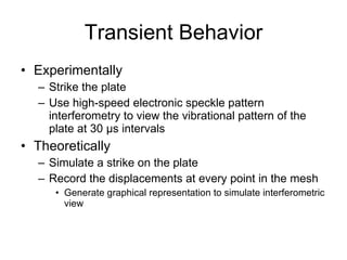 Transient Behavior Experimentally Strike the plate Use high-speed electronic speckle pattern interferometry to view the vibrational pattern of the plate at 30  µs intervals Theoretically Simulate a strike on the plate Record the displacements at every point in the mesh Generate graphical representation to simulate interferometric view 