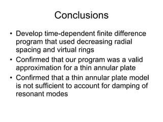 Conclusions Develop time-dependent finite difference program that used decreasing radial spacing and virtual rings Confirmed that our program was a valid approximation for a thin annular plate Confirmed that a thin annular plate model is not sufficient to account for damping of resonant modes 
