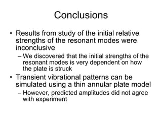 Conclusions Results from study of the initial relative strengths of the resonant modes were inconclusive We discovered that the initial strengths of the resonant modes is very dependent on how the plate is struck Transient vibrational patterns can be simulated using a thin annular plate model However, predicted amplitudes did not agree with experiment 