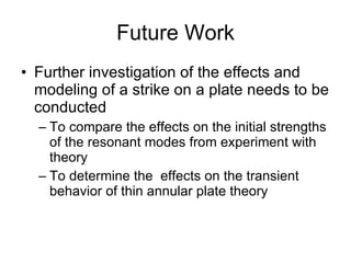 Future Work Further investigation of the effects and modeling of a strike on a plate needs to be conducted To compare the effects on the initial strengths of the resonant modes from experiment with theory To determine the  effects on the transient behavior of thin annular plate theory 