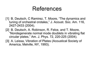 References [1]  B. Deutsch, C Ramirez, T. Moore, “The dynamics and tuning of orchestral crotales,” J. Acoust. Soc. Am. 116, 2427-2433 (2004). [2]  B. Deutsch, A. Robinson, R. Felce, and T. Moore, “Nondegenerate normal mode doublets in vibrating flat circular plates,” Am. J. Phys. 72, 220-225 (2004). [3]  A. Leissa, Vibration of Plates (Acoustical Society of America, Melville, NY, 1993). 