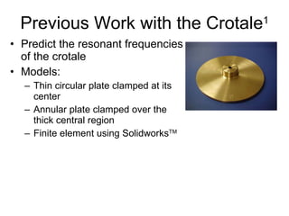 Previous Work with the Crotale 1 Predict the resonant frequencies of the crotale  Models: Thin circular plate clamped at its center Annular plate clamped over the thick central region Finite element using Solidworks TM 
