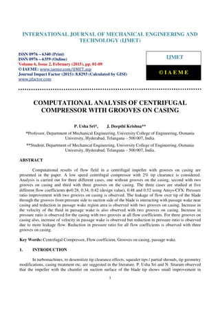 International Journal of Mechanical Engineering and Technology (IJMET), ISSN 0976 – 6340(Print), ISSN
0976 – 6359(Online), Volume 6, Issue 2, February (2015), pp. 01-09© IAEME
1
COMPUTATIONAL ANALYSIS OF CENTRIFUGAL
COMPRESSOR WITH GROOVES ON CASING
P. Usha Sri*, J. Deepthi Krishna**
*Professor, Department of Mechanical Engineering, University College of Engineering, Osmania
University, Hyderabad, Telangana – 500 007, India.
**Student, Department of Mechanical Engineering, University College of Engineering, Osmania
University, Hyderabad, Telangana – 500 007, India.
ABSTRACT
Computational results of flow field in a centrifugal impeller with grooves on casing are
presented in the paper. A low speed centrifugal compressor with 2% tip clearance is considered.
Analysis is carried out for three different cases, one without grooves on the casing, second with two
grooves on casing and third with three grooves on the casing. The three cases are studied at five
different flow coefficients φ=0.28, 0.34, 0.42 (design value), 0.48 and 0.52 using Ansys-CFX. Pressure
ratio improvement with two grooves on casing is observed. The leakage of flow over tip of the blade
through the grooves from pressure side to suction side of the blade is interacting with passage wake near
casing and reduction in passage wake region area is observed with two grooves on casing. Increase in
the velocity of the fluid in passage wake is also observed with two grooves on casing. Increase in
pressure ratio is observed for the casing with two grooves at all flow coefficients. For three grooves on
casing also, increase of velocity in passage wake is observed but reduction in pressure ratio is observed
due to more leakage flow. Reduction in pressure ratio for all flow coefficients is observed with three
grooves on casing.
Key Words: Centrifugal Compressor, Flow coefficient, Grooves on casing, passage wake.
1. INTRODUCTION
In turbomachines, to desensitize tip clearance effects, squealer tips / partial shrouds, tip geometry
modifications, casing treatment etc. are suggested in the literature. P. Usha Sri and N. Sitaram observed
that the impeller with the chamfer on suction surface of the blade tip shows small improvement in
INTERNATIONAL JOURNAL OF MECHANICAL ENGINEERING AND
TECHNOLOGY (IJMET)
ISSN 0976 – 6340 (Print)
ISSN 0976 – 6359 (Online)
Volume 6, Issue 2, February (2015), pp. 01-09
© IAEME: www.iaeme.com/IJMET.asp
Journal Impact Factor (2015): 8.8293 (Calculated by GISI)
www.jifactor.com
IJMET
© I A E M E
 
