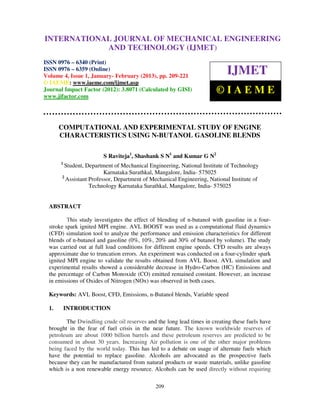 INTERNATIONALMechanical Engineering and Technology (IJMET), ISSN 0976 –
 International Journal of JOURNAL OF MECHANICAL ENGINEERING
 6340(Print), ISSN 0976 – 6359(Online) Volume 4, Issue 1, January - February (2013) © IAEME
                          AND TECHNOLOGY (IJMET)
ISSN 0976 – 6340 (Print)
ISSN 0976 – 6359 (Online)
Volume 4, Issue 1, January- February (2013), pp. 209-221
                                                                           IJMET
© IAEME: www.iaeme.com/ijmet.asp
Journal Impact Factor (2012): 3.8071 (Calculated by GISI)
www.jifactor.com
                                                                       ©IAEME


       COMPUTATIONAL AND EXPERIMENTAL STUDY OF ENGINE
       CHARACTERISTICS USING N-BUTANOL GASOLINE BLENDS

                        S Raviteja1, Shashank S N1 and Kumar G N2
       1
        Student, Department of Mechanical Engineering, National Institute of Technology
                         Karnataka Surathkal, Mangalore, India- 575025
       2
         Assistant Professor, Department of Mechanical Engineering, National Institute of
                   Technology Karnataka Surathkal, Mangalore, India- 575025


  ABSTRACT

          This study investigates the effect of blending of n-butanol with gasoline in a four-
  stroke spark ignited MPI engine. AVL BOOST was used as a computational fluid dynamics
  (CFD) simulation tool to analyze the performance and emission characteristics for different
  blends of n-butanol and gasoline (0%, 10%, 20% and 30% of butanol by volume). The study
  was carried out at full load conditions for different engine speeds. CFD results are always
  approximate due to truncation errors. An experiment was conducted on a four-cylinder spark
  ignited MPI engine to validate the results obtained from AVL Boost. AVL simulation and
  experimental results showed a considerable decrease in Hydro-Carbon (HC) Emissions and
  the percentage of Carbon Monoxide (CO) emitted remained constant. However, an increase
  in emissions of Oxides of Nitrogen (NOx) was observed in both cases.

  Keywords: AVL Boost, CFD, Emissions, n-Butanol blends, Variable speed

  1.       INTRODUCTION

         The Dwindling crude oil reserves and the long lead times in creating these fuels have
  brought in the fear of fuel crisis in the near future. The known worldwide reserves of
  petroleum are about 1000 billion barrels and these petroleum reserves are predicted to be
  consumed in about 30 years. Increasing Air pollution is one of the other major problems
  being faced by the world today. This has led to a debate on usage of alternate fuels which
  have the potential to replace gasoline. Alcohols are advocated as the prospective fuels
  because they can be manufactured from natural products or waste materials, unlike gasoline
  which is a non renewable energy resource. Alcohols can be used directly without requiring

                                              209
 