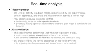 Real-time analysis
• Triggering design

• the level of activity in a brain region is monitored by the experimental
control apparatus, and trials are initiated when activity is low or high

• may enhance causal inference in fMRI

• brain activity serves as an independent variable,

• potentially making it possible to understand whether a given region is suﬃcient for the
behavior

• Adaptive Design

• The experimenter determines (not whether to present a trial),

• trials occur at regular intervals irrespective of brain activity,

• but rather the content of the next trial (for example, the stimulus or task)

• ex) characterizing the tuning properties of the visual system, 

• by adjusting stimulus parameters until an area's response is maximal
!10
 