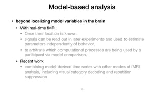 • beyond localizing model variables in the brain
• With real-time fMRI,

• Once their location is known,

• signals can be read out in later experiments and used to estimate
parameters independently of behavior,

• to arbitrate which computational processes are being used by a
participant via model comparison.

• Recent work

• combining model-derived time series with other modes of fMRI
analysis, including visual category decoding and repetition
suppression
Model-based analysis
!13
 