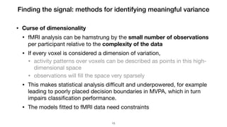 Finding the signal: methods for identifying meaningful variance
• Curse of dimensionality
• fMRI analysis can be hamstrung by the small number of observations
per participant relative to the complexity of the data

• If every voxel is considered a dimension of variation,

• activity patterns over voxels can be described as points in this high-
dimensional space

• observations will ﬁll the space very sparsely

• This makes statistical analysis diﬃcult and underpowered, for example
leading to poorly placed decision boundaries in MVPA, which in turn
impairs classiﬁcation performance.

• The models ﬁtted to fMRI data need constraints
!15
 